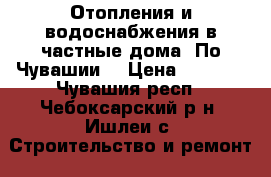 Отопления и водоснабжения в частные дома. По Чувашии. › Цена ­ 5 000 - Чувашия респ., Чебоксарский р-н, Ишлеи с. Строительство и ремонт » Услуги   . Чувашия респ.